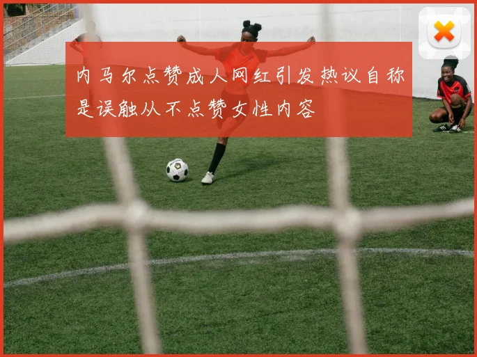 内马尔点赞成人网红引发热议自称是误触从不点赞女性内容
