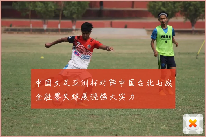 中国女足亚洲杯对阵中国台北七战全胜零失球展现强大实力