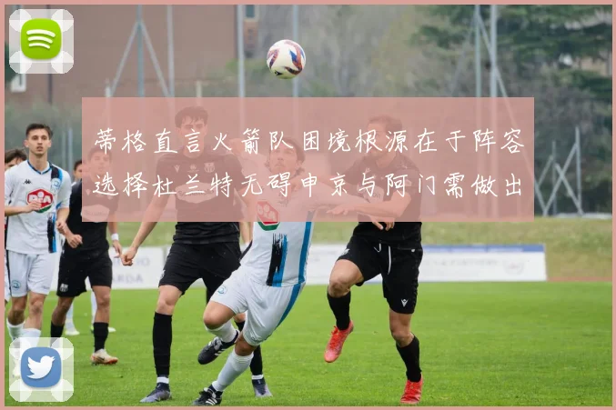 蒂格直言火箭队困境根源在于阵容选择杜兰特无碍申京与阿门需做出取舍