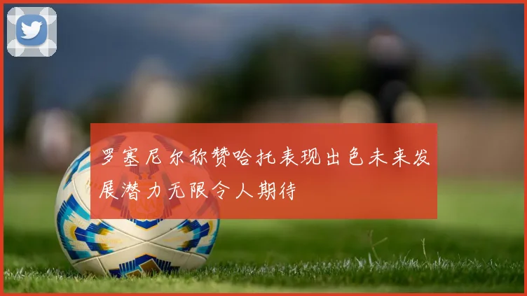 罗塞尼尔称赞哈托表现出色未来发展潜力无限令人期待