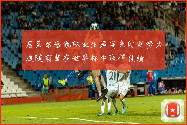 居莱尔感慨职业生涯高光时刻努力追随前辈在世界杯中取得佳绩