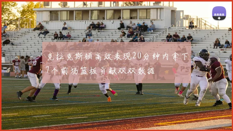 克拉克斯顿高效表现20分钟内拿下7个前场篮板贡献双双数据