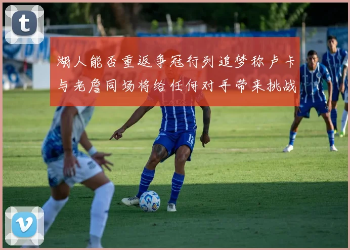 湖人能否重返争冠行列追梦称卢卡与老詹同场将给任何对手带来挑战