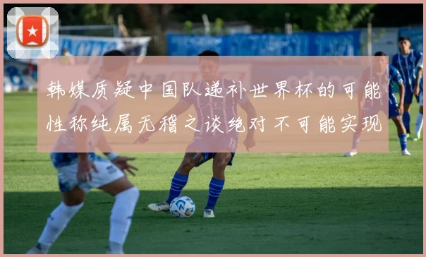 韩媒质疑中国队递补世界杯的可能性称纯属无稽之谈绝对不可能实现
