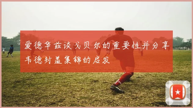 爱德华兹谈戈贝尔的重要性并分享韦德封盖集锦的启发