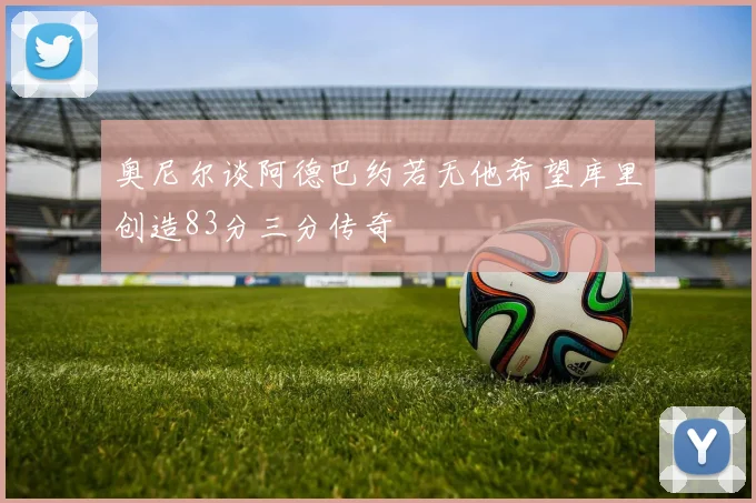 奥尼尔谈阿德巴约若无他希望库里创造83分三分传奇