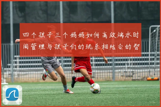 四个孩子三个妈妈如何高效端水时间管理与孩子们的玩乐相结合的智慧分享