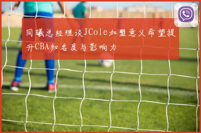 同曦总经理谈JCole加盟意义希望提升CBA知名度与影响力
