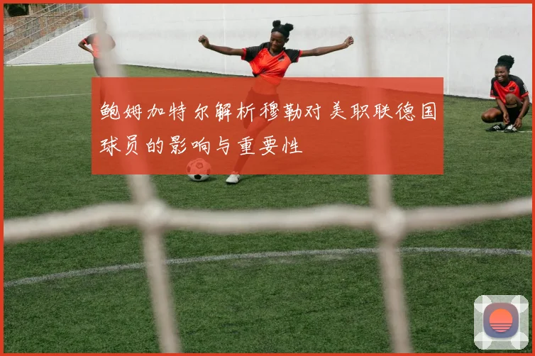 鲍姆加特尔解析穆勒对美职联德国球员的影响与重要性